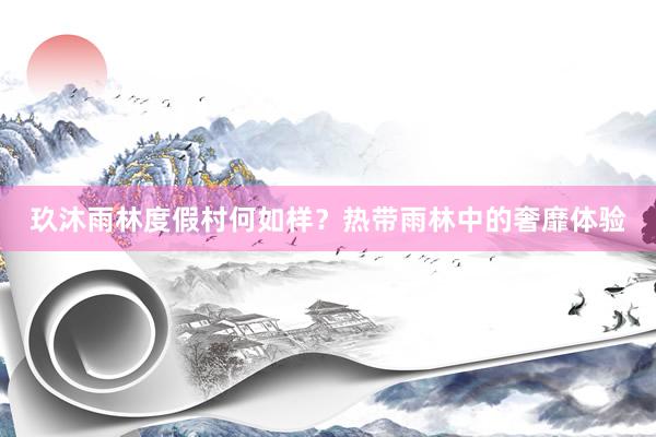 玖沐雨林度假村何如样？热带雨林中的奢靡体验