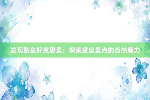 发现赞皇好意思景：探索赞皇景点的当然魔力